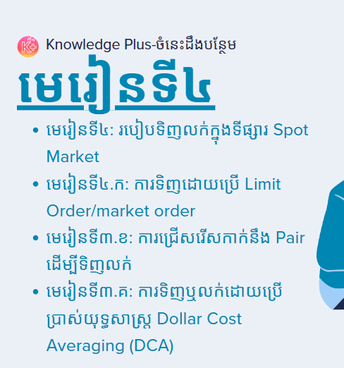 នៅក្នុងមេរៀនខាងក្រោមអ្នននឹងសិក្សាអំពី៖ មេរៀនទី៤ & ៤.ក: ​របៀបទិញលក់ក្នុងទីផ្សារ Spot Market​ & Limit Order/market order, មេរៀនទី៤.ខ: ការជ្រើសរើសកាក់នឹង Pair ដើម្បីទិញលក់, មេរៀនទី៤.គ: ការទិញឬលក់ដោយប្រើប្រាស់យុទ្ធសាស្រ្ដ Dollar Cost Averaging (DCA)